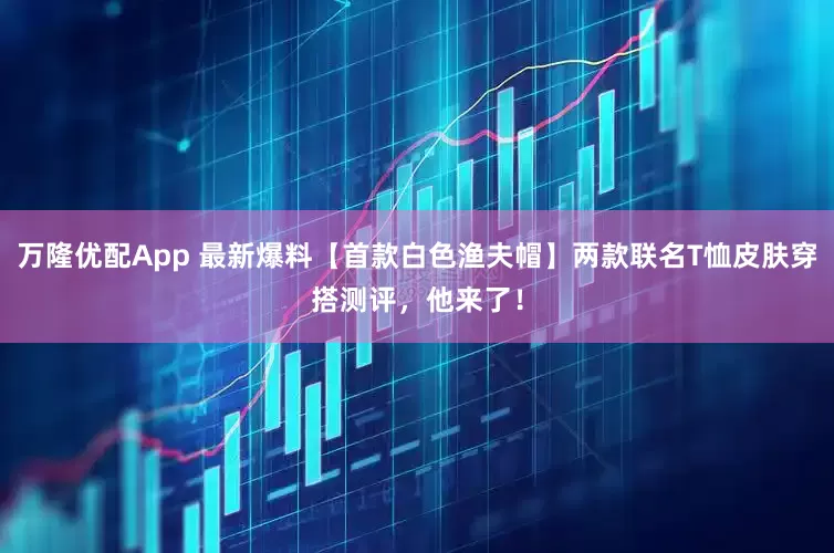 万隆优配App 最新爆料【首款白色渔夫帽】两款联名T恤皮肤穿搭测评，他来了！