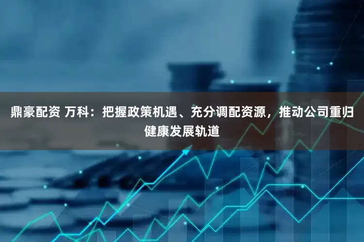 鼎豪配资 万科：把握政策机遇、充分调配资源，推动公司重归健康发展轨道
