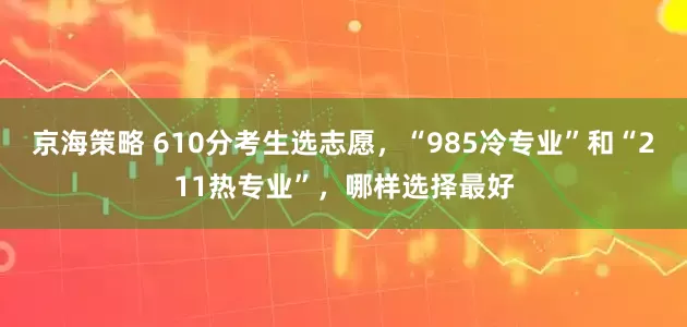 京海策略 610分考生选志愿，“985冷专业”和“211热专业”，哪样选择最好