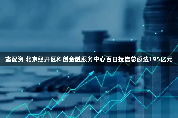 鑫配资 北京经开区科创金融服务中心百日授信总额达195亿元