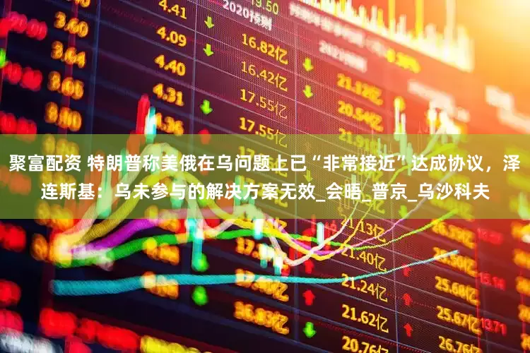 聚富配资 特朗普称美俄在乌问题上已“非常接近”达成协议，泽连斯基：乌未参与的解决方案无效_会晤_普京_乌沙科夫