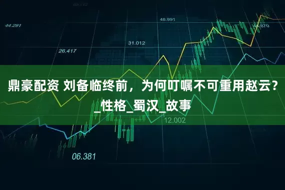 鼎豪配资 刘备临终前，为何叮嘱不可重用赵云？_性格_蜀汉_故事