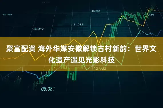 聚富配资 海外华媒安徽解锁古村新韵：世界文化遗产遇见光影科技