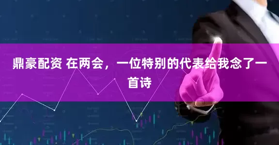 鼎豪配资 在两会，一位特别的代表给我念了一首诗
