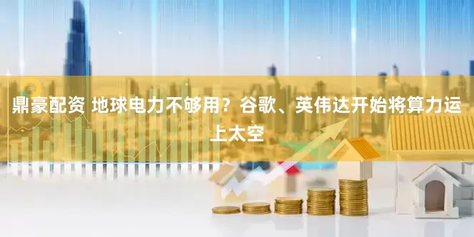 鼎豪配资 地球电力不够用？谷歌、英伟达开始将算力运上太空