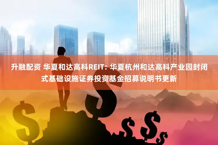 升融配资 华夏和达高科REIT: 华夏杭州和达高科产业园封闭式基础设施证券投资基金招募说明书更新