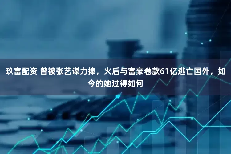 玖富配资 曾被张艺谋力捧，火后与富豪卷款61亿逃亡国外，如今的她过得如何